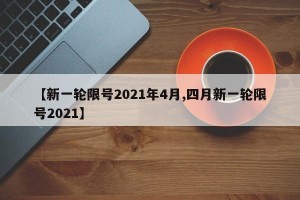 【新一轮限号2021年4月,四月新一轮限号2021】