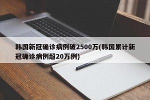 韩国新冠确诊病例破2500万(韩国累计新冠确诊病例超20万例)