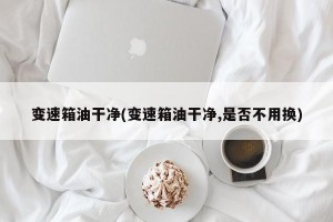 变速箱油干净(变速箱油干净,是否不用换)