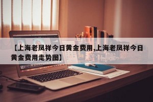 【上海老凤祥今日黄金费用,上海老凤祥今日黄金费用走势图】