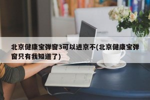 北京健康宝弹窗3可以进京不(北京健康宝弹窗只有我知道了)