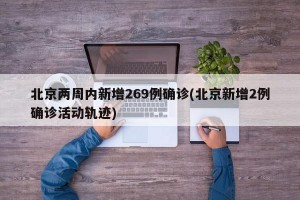 北京两周内新增269例确诊(北京新增2例确诊活动轨迹)