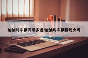 加油时车辆间隔多远/加油时车辆要熄火吗