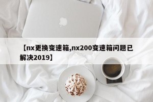 【nx更换变速箱,nx200变速箱问题已解决2019】