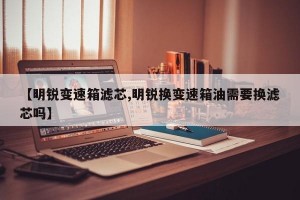 【明锐变速箱滤芯,明锐换变速箱油需要换滤芯吗】