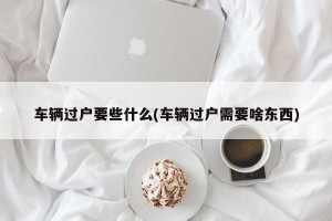 车辆过户要些什么(车辆过户需要啥东西)