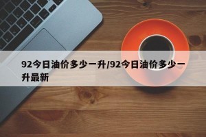 92今日油价多少一升/92今日油价多少一升最新