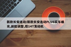 新款长安逸动/新款长安逸动PLUS实车曝光,前脸调整,搭14T发动机