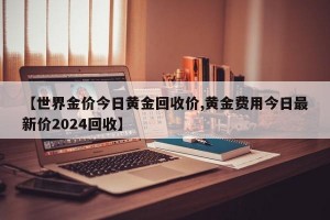 【世界金价今日黄金回收价,黄金费用今日最新价2024回收】