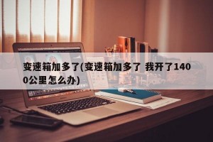 变速箱加多了(变速箱加多了 我开了1400公里怎么办)
