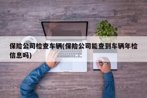 保险公司检查车辆(保险公司能查到车辆年检信息吗)