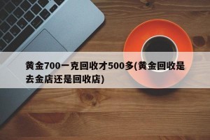 黄金700一克回收才500多(黄金回收是去金店还是回收店)