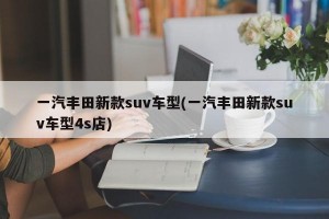 一汽丰田新款suv车型(一汽丰田新款suv车型4s店)