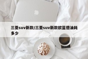 三菱suv新款/三菱suv新款欧蓝德油耗多少