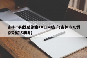 吉林市阳性感染者10日内破千(吉林市几例感染冠状病毒)