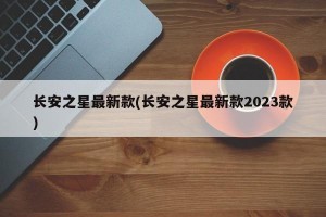 长安之星最新款(长安之星最新款2023款)