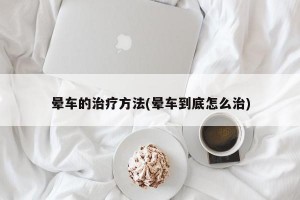 晕车的治疗方法(晕车到底怎么治)