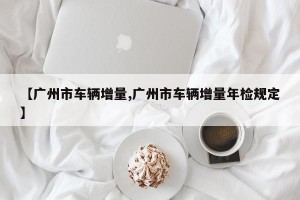 【广州市车辆增量,广州市车辆增量年检规定】