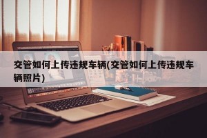 交管如何上传违规车辆(交管如何上传违规车辆照片)