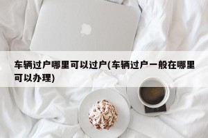 车辆过户哪里可以过户(车辆过户一般在哪里可以办理)