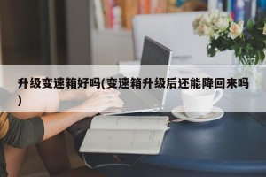 升级变速箱好吗(变速箱升级后还能降回来吗)