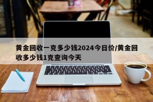 黄金回收一克多少钱2024今日价/黄金回收多少钱1克查询今天