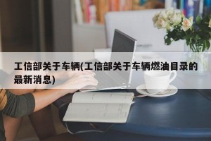 工信部关于车辆(工信部关于车辆燃油目录的最新消息)