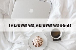 【自动变速箱加错,自动变速箱加错齿轮油】