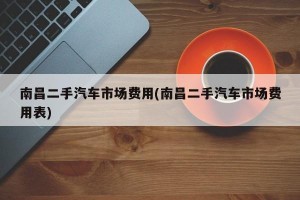 南昌二手汽车市场费用(南昌二手汽车市场费用表)