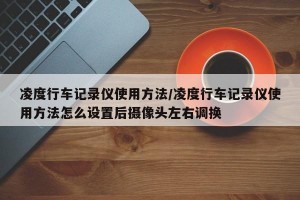 凌度行车记录仪使用方法/凌度行车记录仪使用方法怎么设置后摄像头左右调换