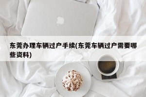 东莞办理车辆过户手续(东莞车辆过户需要哪些资料)