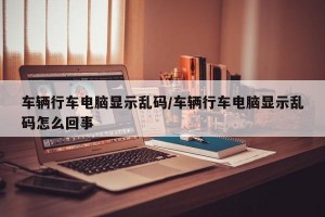 车辆行车电脑显示乱码/车辆行车电脑显示乱码怎么回事