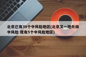 北京已有39个中风险地区(北京又一地升级中风险 现有5个中风险地区)