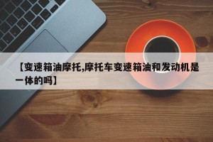 【变速箱油摩托,摩托车变速箱油和发动机是一体的吗】