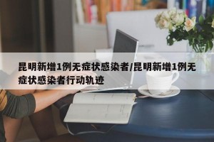 昆明新增1例无症状感染者/昆明新增1例无症状感染者行动轨迹