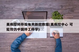 美疾控将停报每天新冠数据(美疾控中心 可能效仿中国停工停学)