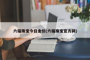 六福珠宝今日金价(六福珠宝官方网)