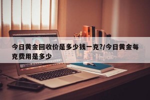 今日黄金回收价是多少钱一克?/今日黄金每克费用是多少