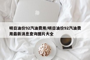 明日油价92汽油费用/明日油价92汽油费用最新消息查询图片大全