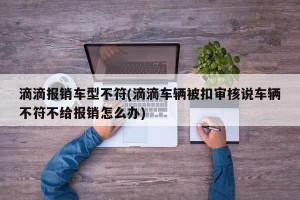 滴滴报销车型不符(滴滴车辆被扣审核说车辆不符不给报销怎么办)