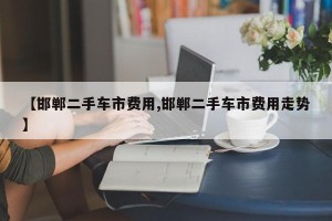 【邯郸二手车市费用,邯郸二手车市费用走势】