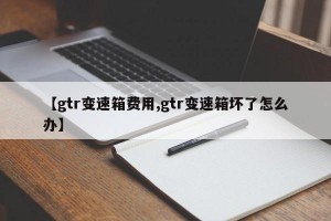 【gtr变速箱费用,gtr变速箱坏了怎么办】