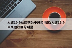 大连10个社区列为中风险地区/大连16个中风险社区分别是