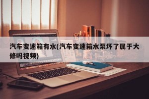 汽车变速箱有水(汽车变速箱水泵坏了属于大修吗视频)