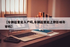 【车辆超重能入户吗,车辆超重能上牌影响年审吗】