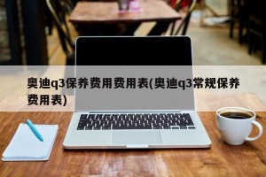 奥迪q3保养费用费用表(奥迪q3常规保养费用表)