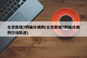 北京新增7例确诊病例(北京新增7例确诊病例行动轨迹)