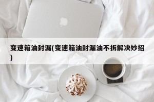 变速箱油封漏(变速箱油封漏油不拆解决妙招)