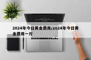 2024年今日黄金费用/2024年今日黄金费用一斤