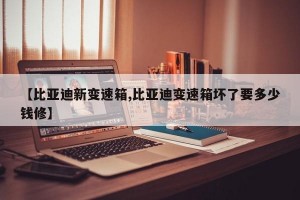 【比亚迪新变速箱,比亚迪变速箱坏了要多少钱修】